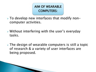  To develop new interfaces that modify non-
computer activities.
 Without interfering with the user’s everyday
tasks.
 The design of wearable computers is still a topic
of research & a variety of user interfaces are
being proposed.
AIM OF WEARABLE
COMPUTERS:
 