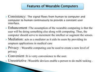  Consistency: The signal flows from human to computer and
computer to human continuously to provide a constant user
interface.
 Enhancement :The assumption of the wearable computing is that the
user will be doing something else along with computing. Thus, the
computer should serve to increment the intellect or augment the senses.
 Mediation: acts as a mediator as it aids its users by providing its
umpteen applications in medical care
 Privacy : Wearable computing can be used to create a new level of
privacy
 Convenient :It is verry convenience to the user.
 Unrestrictive :Wearable devices enable a person to do multi tasking .
Features of Wearable Computers
 