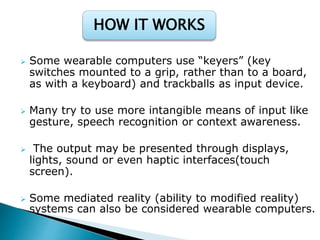  Some wearable computers use “keyers” (key
switches mounted to a grip, rather than to a board,
as with a keyboard) and trackballs as input device.
 Many try to use more intangible means of input like
gesture, speech recognition or context awareness.
 The output may be presented through displays,
lights, sound or even haptic interfaces(touch
screen).
 Some mediated reality (ability to modified reality)
systems can also be considered wearable computers.
HOW IT WORKS
 