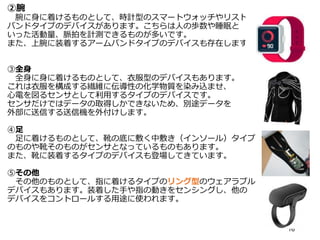 ②腕
腕に身に着けるものとして、時計型のスマートウォッチやリスト
バンドタイプのデバイスがあります。こちらは人の歩数や睡眠と
いった活動量、脈拍を計測できるものが多いです。
また、上腕に装着するアームバンドタイプのデバイスも存在します。
③全身
全身に身に着けるものとして、衣服型のデバイスもあります。
これは衣服を構成する繊維に伝導性の化学物質を染み込ませ、
心電を図るセンサとして利用するタイプのデバイスです。
センサだけではデータの取得しかできないため、別途データを
外部に送信する送信機を外付けします。
④足
足に着けるものとして、靴の底に敷く中敷き（インソール）タイプ
のものや靴そのものがセンサとなっているものもあります。
また、靴に装着するタイプのデバイスも登場してきています。
⑤その他
その他のものとして、指に着けるタイプのリング型のウェアラブル
デバイスもあります。装着した手や指の動きをセンシングし、他の
デバイスをコントロールする用途に使われます。
16
 