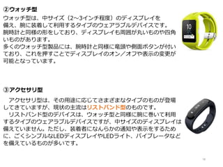 ②ウォッチ型
ウォッチ型は、中サイズ（2～3インチ程度）のディスプレイを
備え、腕に装着して利用するタイプのウェアラブルデバイスです。
腕時計と同様の形をしており、ディスプレイも周囲が丸いものや四角
いものがあります。
多くのウォッチ型製品には、腕時計と同様に竜頭や側面ボタンが付い
ており、これを押すことでディスプレイのオン／オフや表示の変更が
可能となっています。
③アクセサリ型
アクセサリ型は、その用途に応じてさまざまなタイプのものが登場
してきていますが、現状の主流はリストバンド型のものです。
リストバンド型のデバイスは、ウォッチ型と同様に腕に巻いて利用
するタイプのウェアラブルデバイスですが、中サイズのディスプレイは
備えていません。ただし、装着者になんらかの通知や表示をするため
に、ごくシンプルなLEDディスプレイやLEDライト、バイブレータなど
を備えているものが多いです。
18
 
