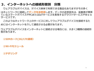 ３．インターネットへの接続形態別 分類
ウェアラブルデバイスは、デバイス単体で利用できる製品もありますがその多く
はネットワークに接続してデータを送受信します。データの送受信先は、装着者が携帯
ているスマートデバイスやPCまたはIoTサービスを実現するグラウトサービスやＷｅｂ
サービスです。
このようなネットワーク上のサービスに対してウェアラブルデバイスを接続するた
めにはインターネットを介して通信させる必要があります。
ウェアラブルデバイスをインターネットに接続させる場合には、大きく3種類の接続形
態があります。
①SIMカード(3G/LTE通信）
②Wi-Fiモジュール
③テザリング
19
 