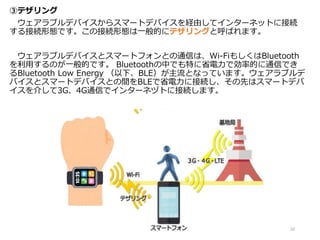 ③テザリング
ウェアラブルデバイスからスマートデバイスを経由してインターネットに接続
する接続形態です。この接続形態は一般的にテザリングと呼ばれます。
ウェアラブルデバイスとスマートフォンとの通信は、Wi-FiもしくはBluetooth
を利用するのが一般的です。 Bluetoothの中でも特に省電力で効率的に通信でき
るBluetooth Low Energy （以下、BLE）が主流となっています。ウェアラブルデ
バイスとスマートデバイスとの間をBLEで省電力に接続し、その先はスマートデバ
イスを介して3G、4G通信でインターネヅトに接続します。
22
 