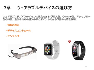 ３章 ウェアラブルデバイスの選び方
23
ウェアラブルデバイスのメインの商品である グラス型、ウォッチ型、アクセサリー
型の特徴、及びそれらの購入の際のポイントである下記の内容を説明。
・情報の表示
・デバイスコントロール
・センシング
 