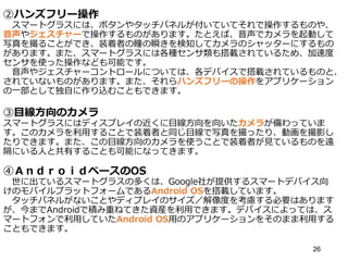 ②ハンズフリー操作
スマートグラスには、ボタンやタッチパネルが付いていてそれで操作するものや、
音声やジェスチャーで操作するものがあります。たとえば、音声でカメラを起動して
写真を撮ることができ、装着者の瞳の瞬きを検知してカメラのシャッターにするもの
があります。また、スマートグラスには各種センサ類も搭載されているため、加速度
センサを使った操作なども可能です。
音声やジェスチャーコントロールについては、各デバイスで搭載されているものと、
されていないものがあります。また、それらハンズフリーの操作をアプリケーション
の一部として独自に作り込むこともできます。
③目線方向のカメラ
スマートグラスにはディスプレイの近くに目線方向を向いたカメラが備わっていま
す。このカメラを利用することで装着者と同じ目線で写真を撮ったり、動画を撮影し
たりできます。また、この目線方向のカメラを使うことで装着者が見ているものを遠
隔にいる人と共有することも可能になってきます。
④ＡｎｄｒｏｉｄベースのOS
世に出ているスマートグラスの多くは、Google社が提供するスマートデバイス向
けのモバイルプラットフォームであるAndroid OSを搭載しています。
タッチパネルがないことやディプレイのサイズ／解像度を考慮する必要はあります
が、今までAndroidで積み重ねてきた資産を利用できます。デバイスによっては、ス
マートフォンで利用していたAndroid OS用のアプリケーションをそのまま利用する
こともできます。
26
 