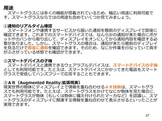 用途
スマートグラスには多くの機能が搭載されているため、幅広い用途に利用可能で
す。スマートグラスならではの用途も含めていくつか見てみましょう。
①通知のリアルタイム確認
スマートフォンや連携するサービスから届いた通知を眼前のディスプレイで即座に
確認できます。これまでのスマートデバイスでは、なんらかの通知が来た場合にポケ
ットやカバンから取り出して、ディスプレイをオンにしてから通知内容を確認する必
要がありました。しかし、スマートグラスの場合は、通知が来たら眼前のディプレイ
を見るだけで即座に通知を確認できます。そのため、なにか作業を行なっていて両手
がふさがっている状態でも確認ができます。
②スマートデバイスの子機
スマートデバイスと連携できるウェアラブルデバイスは、スマートデバイスの子機
としても利用可能です。たとえば、スマートデバイスにかかってきた電話をスマート
グラスで受信してハンズフリーで応答することもできます。
③ＡＲ（Augmented Reality:拡張現実）
現実世界の物体にディスプレイ上で情報を重ね合わせるＡＲ技術は、スマートグラ
スでも利用可能です。たとえば、スマートグラスをかけてなにか物体を見た場合に、
スマートグラスが物体（もしくは物体に備え付けられたマーカなど）を認識し、スマ
ートグラスのディスプレイに関連する情報を重ね合わせて表示させるといったことが
実現できます。
27
 