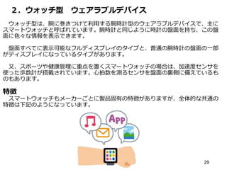 ２．ウォッチ型 ウェアラブルデバイス
ウォッチ型は、腕に巻きつけて利用する腕時計型のウェアラブルデバイスで、主に
スマートウォッチと呼ばれています。腕時計と同じように時計の盤面を持ち、この盤
面に色々な情報を表示できます。
盤面すべてに表示可能なフルディスプレイのタイプと、普通の腕時計の盤面の一部
がディスプレイになっているタイプがあります。
又、スポーツや健康管理に重点を置くスマートウォッチの場合は、加速度センサを
使った歩数計が搭載されています。心拍数を測るセンサを盤面の裏側に備えているも
のもあります。
特徴
スマートウォッチもメーカーごとに製品固有の特徴がありますが、全体的な共通の
特徴は下記のようになっています。
29
 