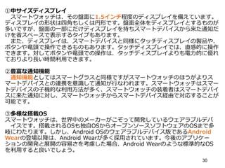 ①中サイズディスプレイ
スマートウォッチは、その盤面に1.5インチ程度のディスプレイを備えています。
ディスプレイの形状は四角もしくは円形です。盤面全体をディスプレイとするものが
多いですが、盤面の一部にだけディスプレイを持ちスマートデバイスから来た通知だ
けを省スペースで表示するタイプもあります。
また、ディスプレイは、スマートデバイスと同様にタッチディスプレイの製品や、
ボタンや竜頭で操作できるものもあります。タッチディスプレイでは、直感的に操作
できます。対してボタンや竜頭での操作は、タッチディスプレイよりも電力的に優れ
ておりより長い時間利用できます。
②豊富な通知機能
通知機能としてはスマートグラスと同様ですがスマートウォッチのほうがよりス
マートデバイスとの連携を意識して通知が行なわれます。スマートウォッチはスマー
トデバイスの子機的な利用方法が多く、スマートウォッチの装着者はスマートデバイ
スに来た通知に対し、スマートウォッチからスマートデバイス経由で対応することが
可能です。
③多様な搭載OS
スマートウォッチは、世界中のメーカーがこぞって開発しているウェアラブルデバ
イスです。搭載されるOSも独自OSからオープンソースソフトウェアのOSまで多
岐にわたります。しかし、Android OSのウェアラブルデバイス版であるAndroid
Wearの登場以降は、Android Wearが多く採用されています。今後のアプリケー
ションの開発と展開の容易さを考慮した場合、Android Wearのような標準的なOS
を利用すると良いでしょう。
30
 
