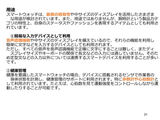 用途
スマートウォッチは、装着の容易性や中サイズのディスプレイを活用したさまざま
な用途が検討されています。また、用途ではありませんが、腕時計という製品カテ
ゴリの特性上、自身のステータスやファッションを表現するアイテムとしても利用さ
れています。
①簡易な入力デバイスとして利用
音声認識機能や中サイズのディスプレイを備えているので、それらの機能を利用し
簡単に文字などを入力するデバイスとしても利用されます。
ただし、すべての音声を音声認識機能で正確に文字にすることは難しく、またディ
スプレイサイズやキーボードの関係で長文などの入力には適していません。そのた
め定型文などの入力以外については連携するスマートデバイスを利用することが多い
です。
②健康管理
健康を意識したスマートウォッチの場合、デバイスに搭載されるセンサで作業者の
身体状態を計測し、健康管理のサポートに利用されます。特に歩数計や心拍数計と
して利用されています。たとえば、心拍数を見て運動強度をコントロールしながら運
動したりすることが可能です。
31
 