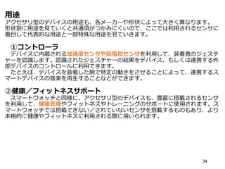 用途
アクセサリ型のデバイスの用途も、各メーカーや形状によって大きく異なります。
形状別に用途を見ていくと共通項がつかみにくいので、ここでは利用されるセンサに
着目して代表的な用途と一部特殊な用途を見ていきます。
①コントローラ
デバイスに内蔵される加速度センサや筋電位センサを利用して、装着者のジェスチ
ャーを認識します。認識されたジェスチャーの結果をデバイス、もしくは連携する外
部デバイスのコントロールに利用できます。
たとえば、デバイスを装着した腕で特定の動きをさせることによって、連携するス
マートデバイスの音楽を再生することなどができます。
②健康／フィットネスサポート
スマートウォッチと同様に、アクセサリ型のデバイスも、豊富に搭載されるセンサ
を利用して、健康管理やフィットネスやトレーニングのサポートに使用されます。ス
マートウォッチでは搭載できない／されていないセンサを搭載するものもあり、より
本格的に健康やフィットネスに利用される際に用いられます。
34
 