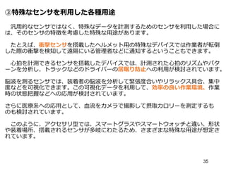 ③特殊なセンサを利用した各種用途
汎用的なセンサではなく、特殊なデータを計測するためのセンサを利用した場合に
は、そのセンサの特徴を考慮した特殊な用途があります。
たとえば、衝撃センサを搭載したヘルメット用の特殊なデバイスでは作業者が転倒
した際の衝撃を検知して遠隔にいる管理者などに通知するということもできます。
心拍を計測できるセンサを搭載したデバイスでは、計測された心拍のリズムやパタ
ーンを分析し、トラックなどのドライバーの居眠り防止への利用が検討されています。
脳波を測るセンサでは、装着者の脳波を分析して緊張度合いやリラックス具合、集中
度などを可視化できます。この可視化データを利用して、効率の良い作業環境、作業
時の状態把握などへの応用が検討されています。
さらに医療系への応用として、血流をカメラで撮影して摂取カロリーを測定するも
のも検討されています。
このように、アクセサリ型では、スマートグラスやスマートウォッチと違い、形状
や装着場所、搭載されるセンサが多岐にわたるため、さまざまな特殊な用途が想定さ
れています。
35
 