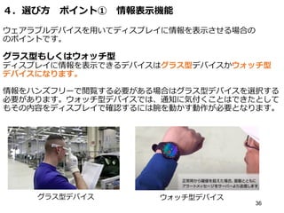 ４．選び方 ポイント① 情報表示機能
ウェアラブルデバイスを用いてディスプレイに情報を表示させる場合の
のポイントです。
グラス型もしくはウォッチ型
ディスプレイに情報を表示できるデバイスはグラス型デバイスかウォッチ型
デバイスになります。
情報をハンズフリーで閲覧する必要がある場合はグラス型デバイスを選択する
必要があります。ウォッチ型デバイスでは、通知に気付くことはできたとして
もその内容をディスプレイで確認するには腕を動かす動作が必要となります。
36
グラス型デバイス ウォッチ型デバイス
 