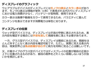 ディスプレイのグラフィック
ウェアラブルデバイスのディスプレイにはモノクロ表示とカラー表示があり
ます、モノクロ表示は情報が単色（1色）で表現される代わりにディスプレイ
における電力消費が少なく、バッテリーが長時間、使用できます。
カラー表示は画像や動画をカラーで表現できるため、バラエティに富んだ
コンテンツを表示できますが消費電力は単色に劣ります。
ディスプレイの位置
ウォッチ型デバイスでは、ディスプレイは手首の甲側に表示されるため、表
示内容を確認する場合には手首を返して視線を腕に落とす必要があります。
一方、グラス型デバイスでは、ディスプレイは眼前にあるため、視線をほ
とんど外すことなく表示内容を確認可能です。ただし、実際に見える表示内
容は、現実世界とは焦点距離が合わずに両方を同時に見ることは難しいです。
又、片眼タイプのグラス型デバイスではディスプレイの位置が眼前の正面か
上下に位置されるものがあり、普段の視界をどれくらい邪魔しないほうが良
いかを検討します。
37
 