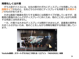 両眼もしくは片眼
グラス型デバイスには、左右の眼それぞれにディスプレイを用意している
両眼タイプのものと、左右どちらかの目にディスプレイを用意する片眼タイ
プのものがあります。
大きな画面で動画を見たりする場合には両眼タイプが適していますが、装
着者の意識のほとんどがディスプレイに向くため、他のことをしながら利用
する用途には向きません。
一方、片眼では大きなディスプレイは期待できませんが、装着者の視界を
大きくふさがないため、他のことをしながら情報を確認する用途に適してい
ます。
Youtube動画：スマートグラスはこう見える！エプソン 「MOVERIO」体験
38
 