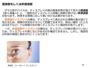 透過型もしくは非透過型
グラス型デバイスは、ディスプレイの奥の現実世界が透けて見える透過型
（シースルー）と、一般的なディスプレイと同様に背景が透けない非透過型
があります。利用する環境に応じて使い分ける必要があります。
透過型ディスプレイの場合、ディスプレイに表示された情報の奥が透けて
見えるため、周囲の状況をかろうじて把握できますが、明るい場所（たとえ
ば日光下など）では背景の光が強くディスプレイに視認性が低下します。
一方、非透過型ディスプレイの場合は、ディスプレイの奥が透けていない
ため、ディスプレイの奥になにがあるのか確認できません。しかし、視認性
は外部の環境に依存されにくくなります。
39
透過型 （シースルー）ディスプレイ
 