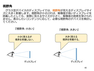 視野角
グラス型デバイスのディスプレイでは、視野角が見えるディスプレイサイ
ズに大きく影響します。視野角が小さければ、解像度が高いディスプレイを
搭載したとしても、実際に見えるサイズが小さく、解像度の恩恵を受けられ
ません。表示したいコンテンツに応じて、必要な視野角のデバイスを検討し
てください。
40
ディスプレイ
小さく見えるが
視界を邪魔しない。
ディスプレイ
大きく見える
視界を邪魔する。
『視野角：小さい』 『視野角：大きい』
 