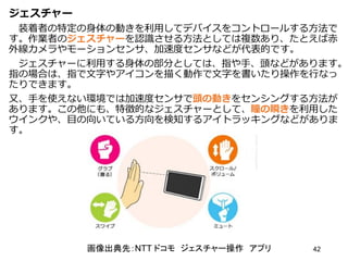 ジェスチャー
装着者の特定の身体の動きを利用してデバイスをコントロールする方法で
す。作業者のジェスチャーを認識させる方法としては複数あり、たとえば赤
外線カメラやモーションセンサ、加速度センサなどが代表的です。
ジェスチャーに利用する身体の部分としては、指や手、頭などがあります。
指の場合は、指で文字やアイコンを描く動作で文字を書いたり操作を行なっ
たりできます。
又、手を使えない環境では加速度センサで頭の動きをセンシングする方法が
あります。この他にも、特徴的なジェスチャーとして、瞳の瞬きを利用した
ウインクや、目の向いている方向を検知するアイトラッキングなどがありま
す。
42
画像出典先：NTT ドコモ ジェスチャー操作 アプリ
 