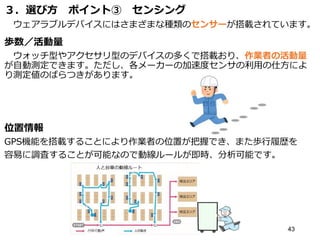 ３．選び方 ポイント③ センシング
ウェアラブルデバイスにはさまざまな種類のセンサーが搭載されています。
歩数／活動量
ウォッチ型やアクセサリ型のデバイスの多くで搭載おり、作業者の活動量
が自動測定できます。ただし、各メーカーの加速度センサの利用の仕方によ
り測定値のばらつきがあります。
位置情報
GPS機能を搭載することにより作業者の位置が把握でき、また歩行履歴を
容易に調査することが可能なので動線ルールが即時、分析可能です。
43
 