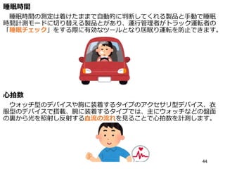 睡眠時間
睡眠時間の測定は着けたままで自動的に判断してくれる製品と手動で睡眠
時間計測モードに切り替える製品とがあり、運行管理者がトラック運転者の
「睡眠チェック」をする際に有効なツールとなり居眠り運転を防止できます。
心拍数
ウォッチ型のデバイスや胸に装着するタイプのアクセサリ型デバイス、衣
服型のデバイスで搭載、腕に装着するタイプでは、主にウォッチなどの盤面
の裏から光を照射し反射する血流の流れを見ることで心拍数を計測します。
44
 