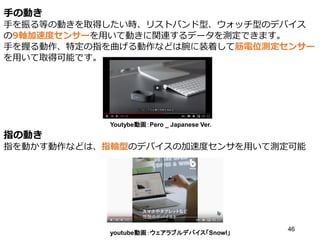 手の動き
手を振る等の動きを取得したい時、リストバンド型、ウォッチ型のデバイス
の9軸加速度センサーを用いて動きに関連するデータを測定できます。
手を握る動作、特定の指を曲げる動作などは腕に装着して筋電位測定センサー
を用いて取得可能です。
指の動き
指を動かす動作などは、指輪型のデバイスの加速度センサを用いて測定可能
46
Youtybe動画：Pero _ Japanese Ver.
youtube動画：ウェアラブルデバイス「Snowl」
 