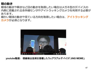 眼の動き
眼球の動きや瞬きなど目の動きを取得したい場合はメガネ型のデバイスの
内側に搭載される赤外線センサやアイトラッキングカメラを利用する必要が
あります。
細かい眼球の動きや見ている方向を取得したい場合は、アイトラッキング
カメラが必須となります。
47
youtube動画： 視線検出技術を搭載したウェアラブルデバイス「JINS MEME」
 
