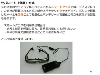 セパレート（分離）方式
メガネ型のウェアラブルデバイスであるスマートクラスでは、ディスプレイ
、カメラが搭載されるメガネ部分とバッテリやタッチパッド、ボタンを搭載
した本体とを分離ことで軽量化とバッテリー大容量化の両立を実現する製品
もあります。
スマートグラスを利用する場合は、
・メガネ部分を軽量に保ち、長時間装着しても疲れないか
・本体が有線で接続されることで不便さがないか
という観点で検討します。
49
 