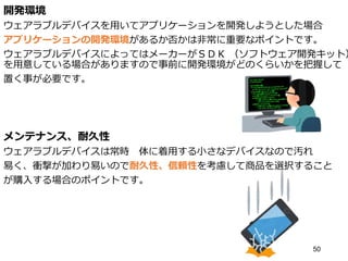 開発環境
ウェアラブルデバイスを用いてアプリケーションを開発しようとした場合
アプリケーションの開発環境があるか否かは非常に重要なポイントです。
ウェアラブルデバイスによってはメーカーがＳＤＫ （ソフトウェア開発キット）
を用意している場合がありますので事前に開発環境がどのくらいかを把握して
置く事が必要です。
メンテナンス、耐久性
ウェアラブルデバイスは常時 体に着用する小さなデバイスなので汚れ
易く、衝撃が加わり易いので耐久性、信頼性を考慮して商品を選択すること
が購入する場合のポイントです。
50
 