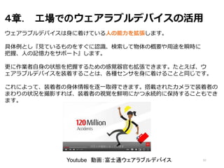 ４章． 工場でのウェアラブルデバイスの活用
51
ウェアラブルデバイスは身に着けている人の能力を拡張します。
具体例とし『見ているものをすぐに認識、検索して物体の概要や用途を瞬時に
把握、人の記憶力をサポート』します。
更に作業者自身の状態を把握するための感覚器官も拡張できます。たとえば、ウ
ェアラブルデバイスを装着することは、各種センサを身に着けることと同じです。
これによって、装着者の身体情報を逐一取得できます。搭載されたカメラで装着者の
まわりの状況を撮影すれば、装着者の視覚を鮮明にかつ永続的に保持することもでき
ます。
Youtube 動画：富士通ウェアラブルデバイス
 