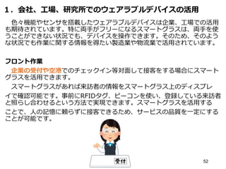 １．会社、工場、研究所でのウェアラブルデバイスの活用
色々機能やセンサを搭載したウェアラブルデバイスは企業、工場での活用
も期待されています。特に両手がフリーになるスマートグラスは、両手を使
うことができない状況でも、デバイスを操作できます。そのため、そのよう
な状況でも作業に関する情報を得たい製造業や物流業で活用されています。
フロント作業
企業の受付や空港でのチェックイン等対面して接客をする場合にスマート
グラスを活用できます。
スマートグラスがあれば来訪者の情報をスマートグラス上のディスプレ
イで確認可能です。事前にRFIDタグ、ビーコンを使い、登録している来訪者
と照らし合わせるという方法で実現できます。スマートグラスを活用する
ことで、人の記憶に頼らずに接客できるため、サービスの品質を一定にする
ことが可能です。
52
 