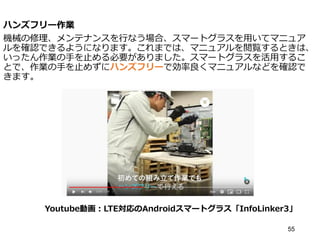 ハンズフリー作業
機械の修理、メンテナンスを行なう場合、スマートグラスを用いてマニュア
ルを確認できるようになります。これまでは、マニュアルを閲覧するときは、
いったん作業の手を止める必要がありました。スマートグラスを活用するこ
とで、作業の手を止めずにハンズフリーで効率良くマニュアルなどを確認で
きます。
55
Youtube動画：LTE対応のAndroidスマートグラス「InfoLinker3」
 