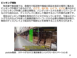 ピッキング補助
物流業や製造業では、倉庫内で配送物や機械の部品を指定の場所に集める
ピッキング作業がつきものです。どこで、なにを、いくつ、どこに運ぶのかと
いうピッキング作業に必要な情報は、ハンディターミナルを使ってバーコード
などから読み込み、ディスプレイに表示して確認するという作業が必要です。
現在はピッキング業務を専用のデバイスで行なっていますが、今後はスマー
トグラスのカメラを使った画像認識やバーコードから必要な情報を読み取り、
眼前のディスプレイ上で配送先や個数などを管理することも考えられます。
57
youtube動画： スマートグラスで工場労働者にハンドフリーのイノベーションを
 