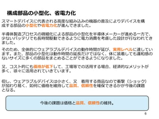 構成部品の小型化、省電力化
スマートデバイスに代表される高度な組み込みの機器の普及によりデバイスを構
成する部品の小型化や省電力化が進んできました。
半導体製造プロセスの微細化による部品の小型化を半導体メーカーが進める一方で、
少ないバッテリでも長時間駆動できるように電力消費を考慮した設計が行なわれてき
ました。
そのため、全体的にウェアラブルデバイスの動作時間が延び、実用レベルに達してい
ます。また、部品の小型化は動作時間の延長だけではなく、体に装着しても違和感の
ないサイズに多くの部品をまとめることができるようになりました。
又、コスト的にも価格が低下して、工場等での活用する場合、経済的なメリットが
多く、徐々に活用されていきています。
但し、ウェアラブルデバイスは小さく、又 着用する商品なので衝撃（ショック）
が加わり易く、如何に価格を維持して品質、信頼性を確保できるかが今後の課題
となる。
6
今後の課題は価格と品質、信頼性の維持。
 