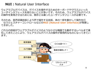 NUI：Natural User Interface
ウェアラブルデバイスは、デバイスを操作するためのキーボードやマウスといった
ユーザインタフェースを持たないことが多いです。そのため、ウェアラブルデバイス
の操作を実現させるためには、既存とは違ったユーザインタフェースが必要です。
そのため、音声認識技術により声で操作する技術、体の一部を動かして操作を行
なうジェスチャーコントロールなどのNUI (Natural User Interface)が発展し
てきました。
これらの技術がウェアラブルデバイスのような小さな機器でも動作するレベルまで進
化してきたことにより、ウェアラブルデバイスの操作が実用的なものになってきてい
ます。
8
 