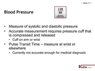 < Slide 11 >
Blood Pressure
• Measure of systolic and diastolic pressure
• Accurate measurement requires pressure cuff that
is compressed and released
• Cuff on arm or wrist
• Pulse Transit Time – measure at wrist or
elsewhere
• Currently not accurate enough for medical diagnosis
 