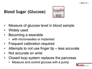 < Slide 12 >
Blood Sugar (Glucose)
• Measure of glucose level in blood sample
• Widely used
• Becoming a wearable
• with microneedles or implanted
• Frequent calibration required
• Attempts to not use finger tip – less accurate
• Not accurate on wrist
• Closed loop system replaces the pancreas
• Measure and control glucose with a pump
 