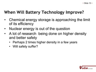 < Slide 15 >
When Will Battery Technology Improve?
• Chemical energy storage is approaching the limit
of its efficiency
• Nuclear energy is out of the question
• A lot of research being done on higher density
and better safety
• Perhaps 2 times higher density in a few years
• Will safety suffer?
 