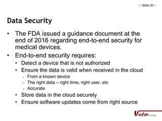 < Slide 20 >
Data Security
• The FDA issued a guidance document at the
end of 2016 regarding end-to-end security for
medical devices.
• End-to-end security requires:
• Detect a device that is not authorized
• Ensure the data is valid when received in the cloud
• From a known device
• The right data – right time, right user, etc
• Accurate
• Store data in the cloud securely
• Ensure software updates come from right source
 
