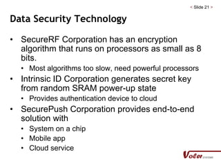 < Slide 21 >
Data Security Technology
• SecureRF Corporation has an encryption
algorithm that runs on processors as small as 8
bits.
• Most algorithms too slow, need powerful processors
• Intrinsic ID Corporation generates secret key
from random SRAM power-up state
• Provides authentication device to cloud
• SecurePush Corporation provides end-to-end
solution with
• System on a chip
• Mobile app
• Cloud service
 