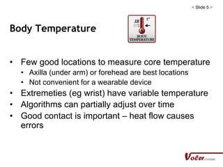 < Slide 5 >
Body Temperature
• Few good locations to measure core temperature
• Axilla (under arm) or forehead are best locations
• Not convenient for a wearable device
• Extremeties (eg wrist) have variable temperature
• Algorithms can partially adjust over time
• Good contact is important – heat flow causes
errors
 