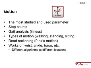 < Slide 6 >
Motion
• The most studied and used parameter
• Step counts
• Gait analysis (illness)
• Types of motion (walking, standing, sitting)
• Dead reckoning (9-axis motion)
• Works on wrist, ankle, torso, etc.
• Different algorithms at different locations
 
