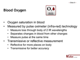< Slide 8 >
Blood Oxygen
• Oxygen saturation in blood
• Measured by pulse oximeter (infra-red) technology
• Measure loss through body of 2 IR wavelengths
• Separates changes in blood from other changes
• Measure pulse at the same time
• Transmissive or reflective measurement
• Reflective for more places on body
• Transmissive for better accuracy
 