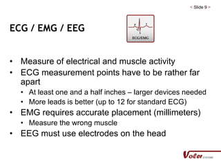 < Slide 9 >
ECG / EMG / EEG
• Measure of electrical and muscle activity
• ECG measurement points have to be rather far
apart
• At least one and a half inches – larger devices needed
• More leads is better (up to 12 for standard ECG)
• EMG requires accurate placement (millimeters)
• Measure the wrong muscle
• EEG must use electrodes on the head
 