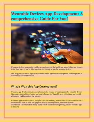 Wearable Devices App Development: A
comprehensive Guide For You!
Wearable devices are growing rapidly, as can be seen in the health and sports industries. You are
in the right place if you’re thinking about developing an app for wearable devices.
This blog post covers all aspects of wearable device application development, including types of
wearable devices and their uses.
What is Wearable App Development?
Wearable app development, in simple terms, is the process of creating apps for wearable devices
like smartwatches, fitness bands, and smart glasses. So, Wearable apps collect data and provide
all insights via Bluetooth or the internet.
Wearable apps are user-centric, engaging, and run smoothly on wearables. It can be used to track
real-time data such as heart rate, physical activity, blood pressure, and other relevant
information. The Internet of Things (IoT), which is continuously growing, allows wearable apps
to be used.
 