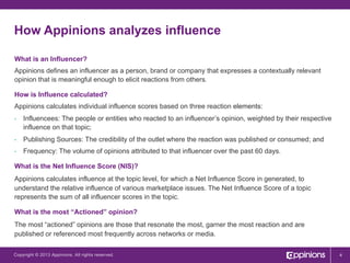 How Appinions analyzes influence
What is an Influencer?
Appinions defines an influencer as a person, brand or company that expresses a contextually relevant
opinion that is meaningful enough to elicit reactions from others.
How is Influence calculated?
Appinions calculates individual influence scores based on three reaction elements:
• 

Influencees: The people or entities who reacted to an influencer’s opinion, weighted by their respective
influence on that topic;

• 

Publishing Sources: The credibility of the outlet where the reaction was published or consumed; and

• 

Frequency: The volume of opinions attributed to that influencer over the past 60 days.

What is the Net Influence Score (NIS)?
Appinions calculates influence at the topic level, for which a Net Influence Score in generated, to
understand the relative influence of various marketplace issues. The Net Influence Score of a topic
represents the sum of all influencer scores in the topic.
What is the most “Actioned” opinion?
The most “actioned” opinions are those that resonate the most, garner the most reaction and are
published or referenced most frequently across networks or media.
Copyright © 2013 Appinions. All rights reserved.

4

 