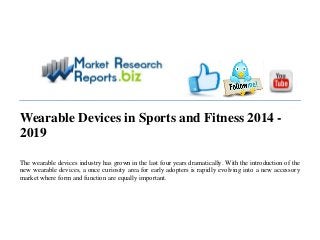 Wearable Devices in Sports and Fitness 2014 -
2019
The wearable devices industry has grown in the last four years dramatically. With the introduction of the
new wearable devices, a once curiosity area for early adopters is rapidly evolving into a new accessory
market where form and function are equally important.
 