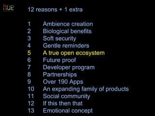 12 reasons + 1 extra
1 Ambience creation
2 Biological benefits
3 Soft security
4 Gentle reminders
5 A true open ecosystem
6 Future proof
7 Developer program
8 Partnerships
9 Over 190 Apps
10 An expanding family of products
11 Social community
12 If this then that
13 Emotional concept 47
 