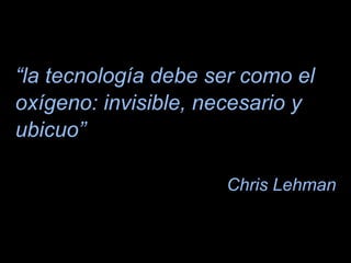 “la tecnología debe ser como el
oxígeno: invisible, necesario y
ubicuo”
Chris Lehman
5
 