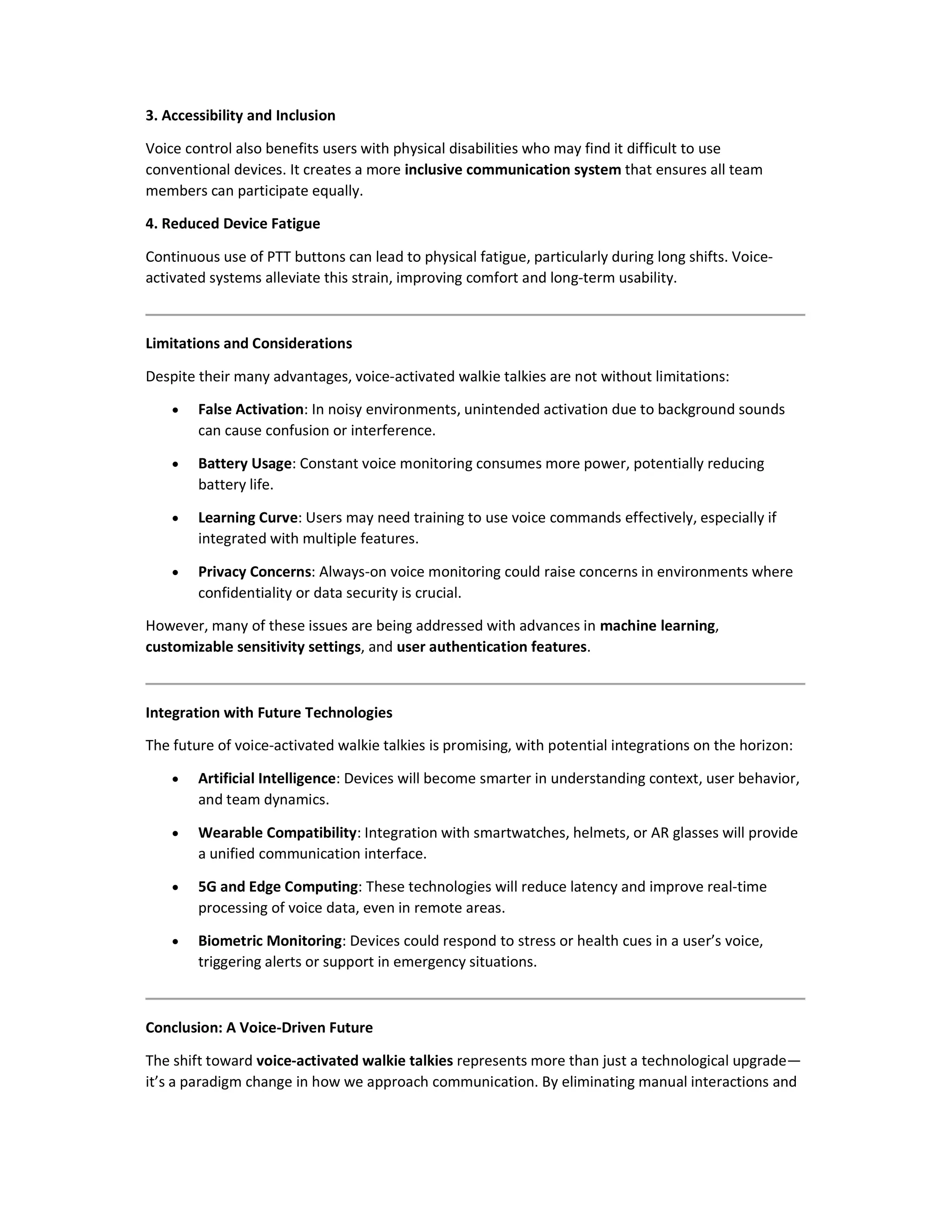 3. Accessibility and Inclusion
Voice control also benefits users with physical disabilities who may find it difficult to use
conventional devices. It creates a more inclusive communication system that ensures all team
members can participate equally.
4. Reduced Device Fatigue
Continuous use of PTT buttons can lead to physical fatigue, particularly during long shifts. Voice-
activated systems alleviate this strain, improving comfort and long-term usability.
Limitations and Considerations
Despite their many advantages, voice-activated walkie talkies are not without limitations:
 False Activation: In noisy environments, unintended activation due to background sounds
can cause confusion or interference.
 Battery Usage: Constant voice monitoring consumes more power, potentially reducing
battery life.
 Learning Curve: Users may need training to use voice commands effectively, especially if
integrated with multiple features.
 Privacy Concerns: Always-on voice monitoring could raise concerns in environments where
confidentiality or data security is crucial.
However, many of these issues are being addressed with advances in machine learning,
customizable sensitivity settings, and user authentication features.
Integration with Future Technologies
The future of voice-activated walkie talkies is promising, with potential integrations on the horizon:
 Artificial Intelligence: Devices will become smarter in understanding context, user behavior,
and team dynamics.
 Wearable Compatibility: Integration with smartwatches, helmets, or AR glasses will provide
a unified communication interface.
 5G and Edge Computing: These technologies will reduce latency and improve real-time
processing of voice data, even in remote areas.
 Biometric Monitoring: Devices could respond to stress or health cues in a user’s voice,
triggering alerts or support in emergency situations.
Conclusion: A Voice-Driven Future
The shift toward voice-activated walkie talkies represents more than just a technological upgrade—
it’s a paradigm change in how we approach communication. By eliminating manual interactions and
 