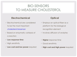 BIO-SENSORS 
TO MEASURE CHOLESTEROL 
Electrochemical 
ü Electrochemical are considered 
to be the most important 
cholesterol biosensor 
ü Based on enzymatic catalysis of 
a reaction 
ü Low response time 
ü High sensitivity 
ü Low cost and low power required 
Optical 
ü Employs an optical fiber as a 
platform for the biological 
recognition element 
ü Involves diffusion of analytes 
ü Higher response time 
ü Good sensitivity 
ü High cost and high power required 
 