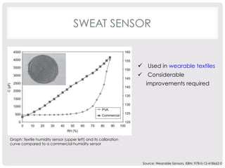SWEAT SENSOR 
ü Used in wearable textiles 
ü Considerable 
improvements required 
Graph: Textile humidity sensor (upper left) and its calibration 
curve compared to a commercial humidity sensor 
Source: Wearable Sensors, ISBN: 978-0-12-418662-0 
 